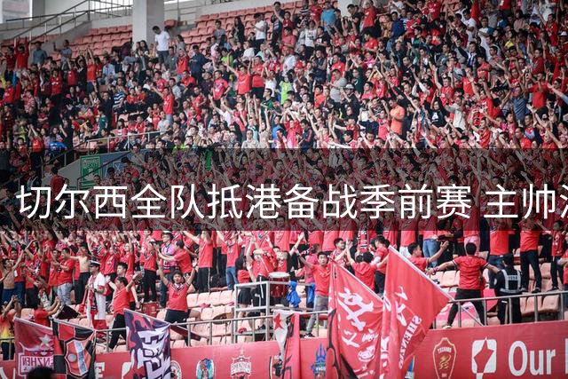 切尔西全队抵港备战季前赛 主帅波切蒂诺谈亚洲行战略部署
