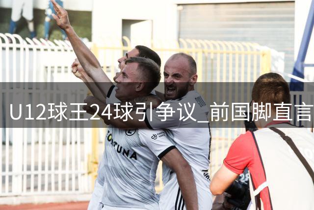 U12球王24球引争议 前国脚直言年龄造假已成潜规则
